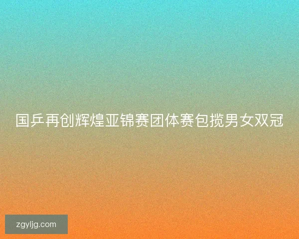 国乒再创辉煌亚锦赛团体赛包揽男女双冠