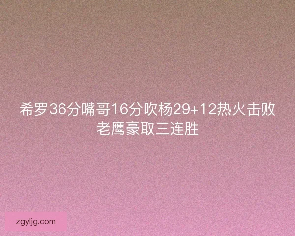 希罗36分嘴哥16分吹杨29+12热火击败老鹰豪取三连胜