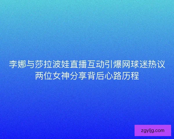 李娜与莎拉波娃直播互动引爆网球迷热议两位女神分享背后心路历程