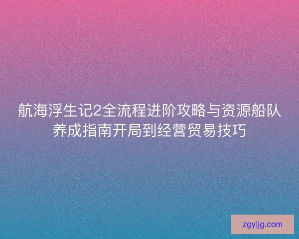 航海浮生记2全流程进阶攻略与资源船队养成指南开局到经营贸易技巧
