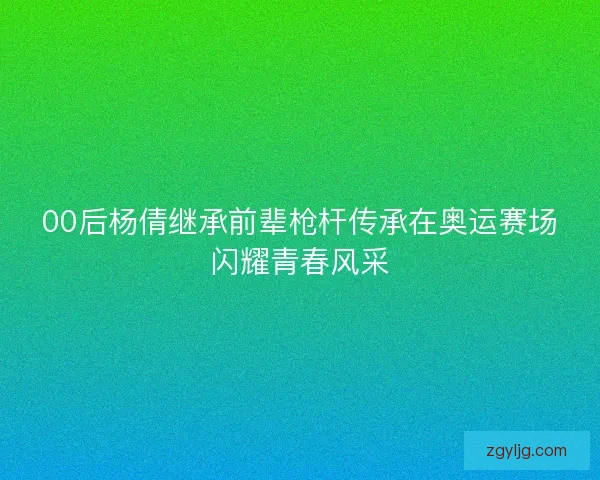 00后杨倩继承前辈枪杆传承在奥运赛场闪耀青春风采