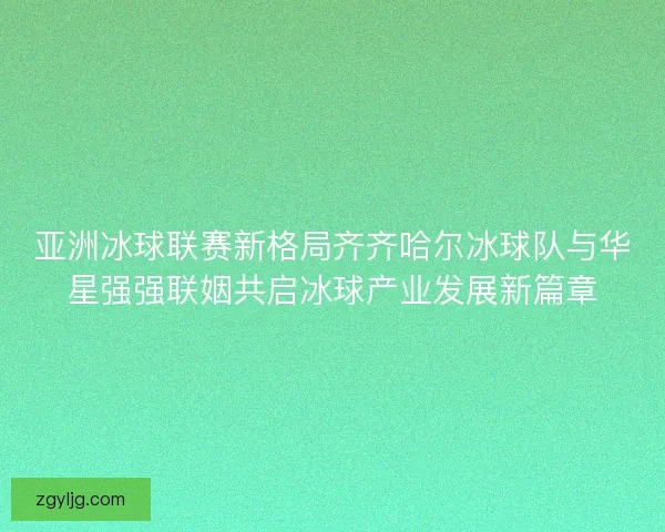 亚洲冰球联赛新格局齐齐哈尔冰球队与华星强强联姻共启冰球产业发展新篇章
