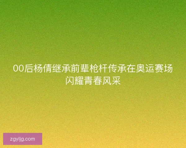 00后杨倩继承前辈枪杆传承在奥运赛场闪耀青春风采